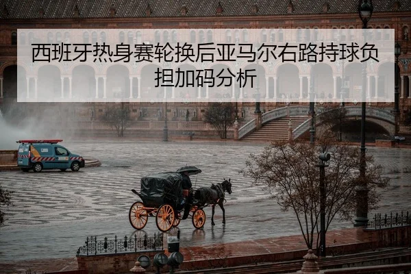 西班牙热身赛轮换后亚马尔右路持球负担加码分析