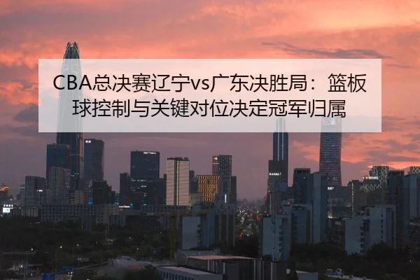 CBA总决赛辽宁vs广东决胜局：篮板球控制与关键对位决定冠军归属