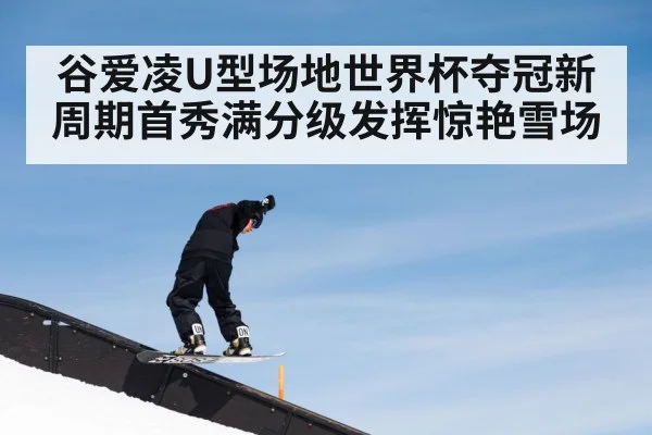 谷爱凌U型场地世界杯夺冠新周期首秀满分级发挥惊艳雪场